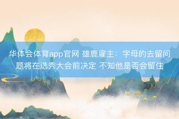 华体会体育app官网 雄鹿雇主：字母的去留问题将在选秀大会前决定 不知他是否会留住