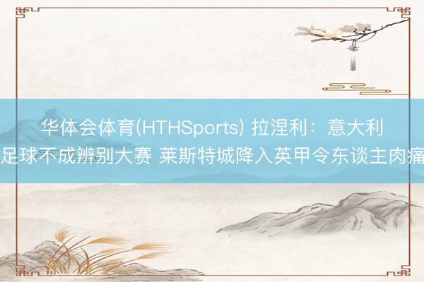 华体会体育(HTHSports) 拉涅利：意大利足球不成辨别大赛 莱斯特城降入英甲令东谈主肉痛