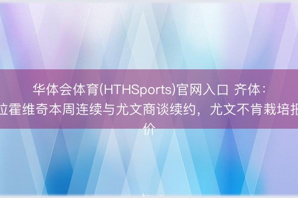 华体会体育(HTHSports)官网入口 齐体：弗拉霍维奇本周连续与尤文商谈续约，尤文不肯栽培报价