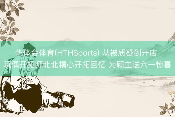华体会体育(HTHSports) 从被质疑到开店 玩偶开拓师北北精心开拓回忆 为顾主送六一惊喜