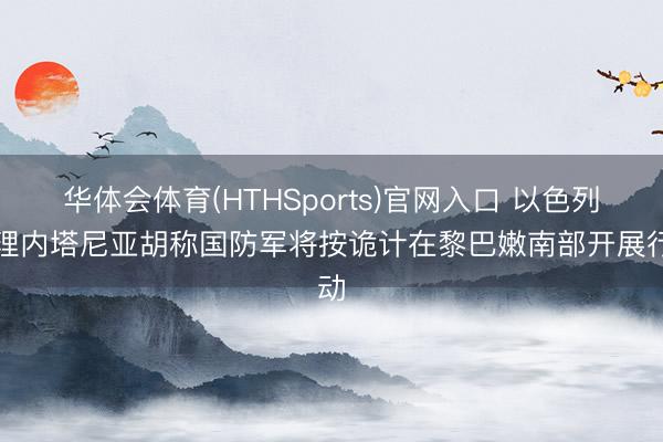 华体会体育(HTHSports)官网入口 以色列总理内塔尼亚胡称国防军将按诡计在黎巴嫩南部开展行动