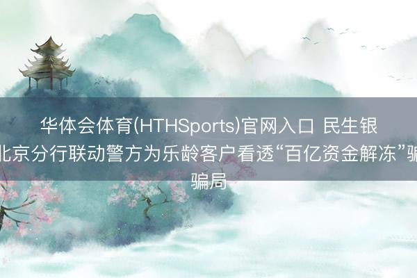 华体会体育(HTHSports)官网入口 民生银行北京分行联动警方为乐龄客户看透“百亿资金解冻”骗局