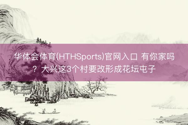 华体会体育(HTHSports)官网入口 有你家吗？大兴这3个村要改形成花坛屯子
