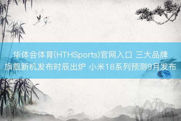 华体会体育(HTHSports)官网入口 三大品牌旗舰新机发布时辰出炉 小米18系列预测9月发布