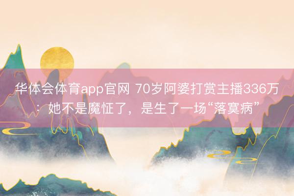 华体会体育app官网 70岁阿婆打赏主播336万：她不是魔怔了，是生了一场“落寞病”