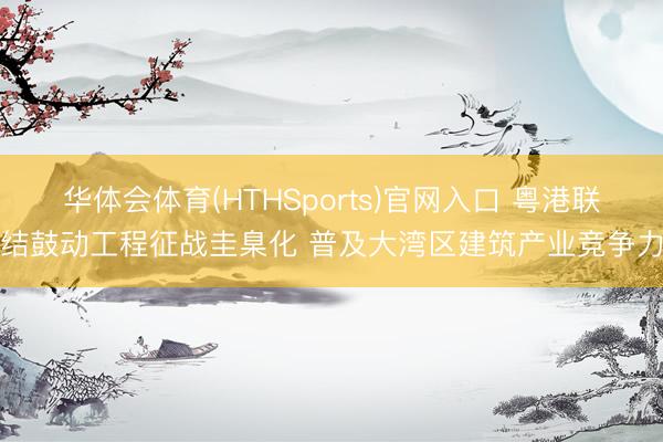 华体会体育(HTHSports)官网入口 粤港联结鼓动工程征战圭臬化 普及大湾区建筑产业竞争力