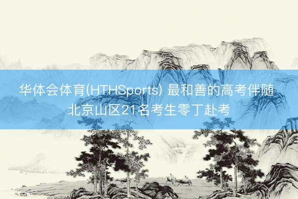 华体会体育(HTHSports) 最和善的高考伴随 北京山区21名考生零丁赴考