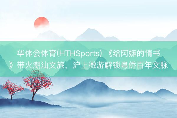 华体会体育(HTHSports) 《给阿嫲的情书》带火潮汕文旅，沪上微游解锁粤侨百年文脉