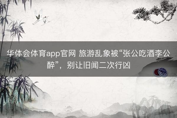 华体会体育app官网 旅游乱象被“张公吃酒李公醉”，别让旧闻二次行凶