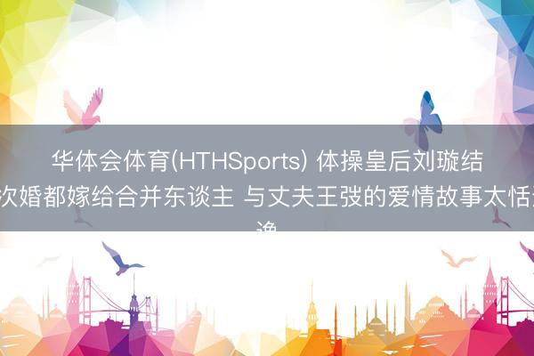 华体会体育(HTHSports) 体操皇后刘璇结4次婚都嫁给合并东谈主 与丈夫王弢的爱情故事太恬逸