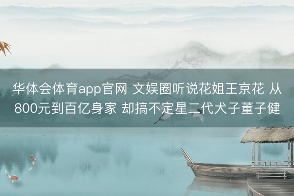 华体会体育app官网 文娱圈听说花姐王京花 从800元到百亿身家 却搞不定星二代犬子董子健