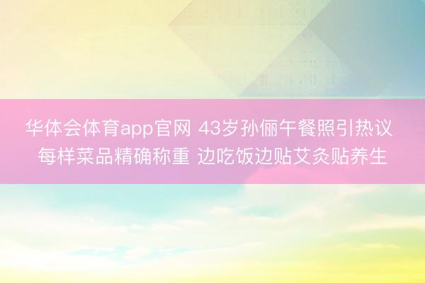华体会体育app官网 43岁孙俪午餐照引热议 每样菜品精确称重 边吃饭边贴艾灸贴养生