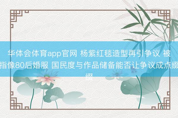 华体会体育app官网 杨紫红毯造型再引争议 被指像80后婚服 国民度与作品储备能否让争议成点缀