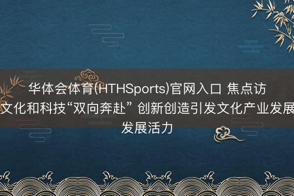 华体会体育(HTHSports)官网入口 焦点访谈｜文化和科技“双向奔赴” 创新创造引发文化产业发展活力