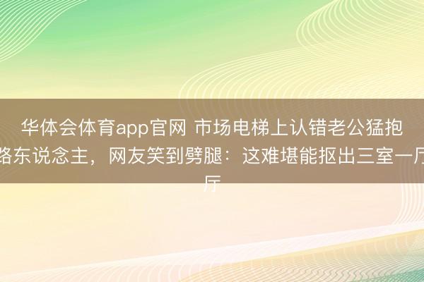 华体会体育app官网 市场电梯上认错老公猛抱路东说念主，网友笑到劈腿：这难堪能抠出三室一厅