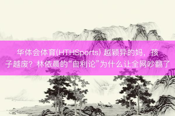 华体会体育(HTHSports) 越颖异的妈，孩子越废？林依晨的“自利论”为什么让全网吵翻了