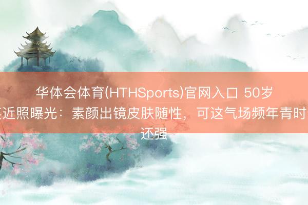华体会体育(HTHSports)官网入口 50岁那英近照曝光：素颜出镜皮肤随性，可这气场频年青时还强