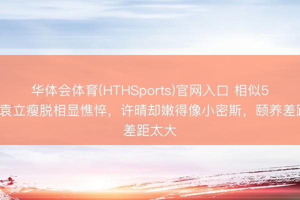 华体会体育(HTHSports)官网入口 相似50岁：袁立瘦脱相显憔悴，许晴却嫩得像小密斯，颐养差距太大