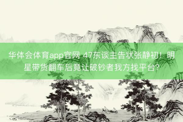 华体会体育app官网 47东谈主告状张静初！明星带货翻车后竟让破钞者我方找平台？
