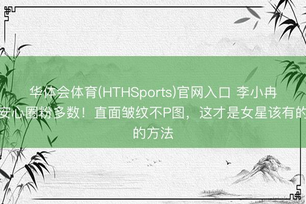 华体会体育(HTHSports)官网入口 李小冉真实安心圈粉多数！直面皱纹不P图，这才是女星该有的方法