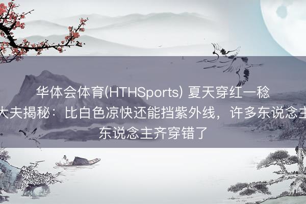 华体会体育(HTHSports) 夏天穿红一稔最防晒？大夫揭秘：比白色凉快还能挡紫外线，许多东说念主齐穿错了