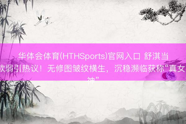 华体会体育(HTHSports)官网入口 舒淇当然软弱引热议！无修图皱纹横生，沉稳濒临获称“真女神”
