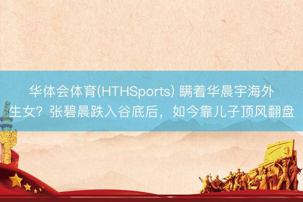 华体会体育(HTHSports) 瞒着华晨宇海外生女？张碧晨跌入谷底后，如今靠儿子顶风翻盘