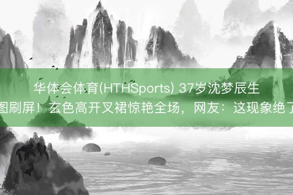 华体会体育(HTHSports) 37岁沈梦辰生图刷屏!玄色高开叉裙惊艳全场,网友:这现象绝了
