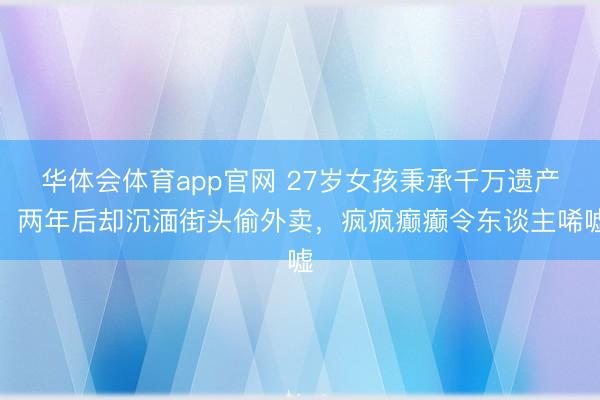 华体会体育app官网 27岁女孩秉承千万遗产,两年后却沉湎街头偷外卖,疯疯癫癫令东谈主唏嘘