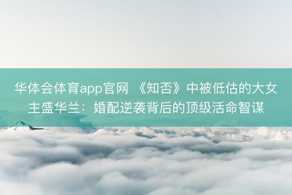 华体会体育app官网 《知否》中被低估的大女主盛华兰:婚配逆袭背后的顶级活命智谋
