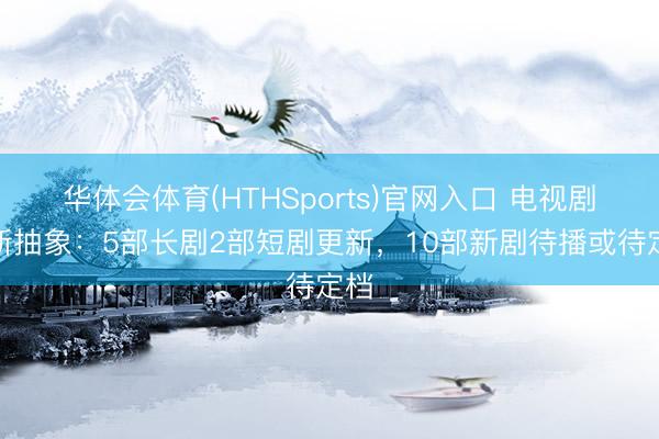 华体会体育(HTHSports)官网入口 电视剧更新抽象：5部长剧2部短剧更新，10部新剧待播或待定档