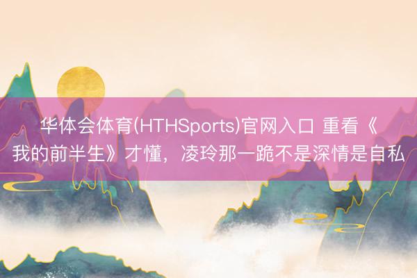 华体会体育(HTHSports)官网入口 重看《我的前半生》才懂，凌玲那一跪不是深情是自私