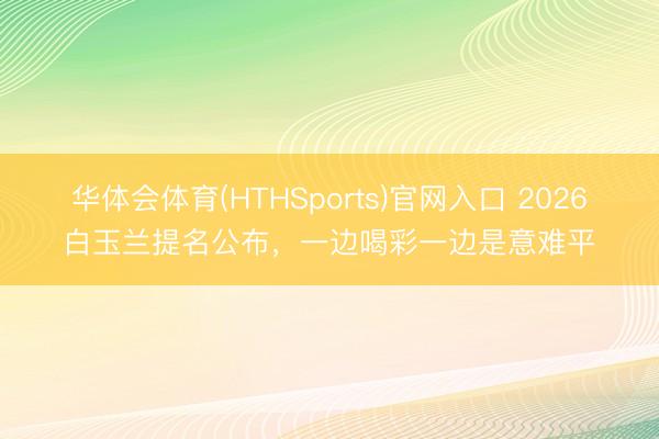 华体会体育(HTHSports)官网入口 2026白玉兰提名公布,一边喝彩一边是意难平