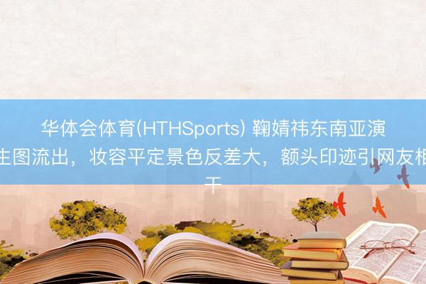 华体会体育(HTHSports) 鞠婧祎东南亚演降生图流出，妆容平定景色反差大，额头印迹引网友相干