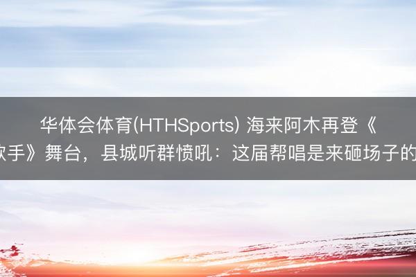 华体会体育(HTHSports) 海来阿木再登《歌手》舞台，县城听群愤吼：这届帮唱是来砸场子的？
