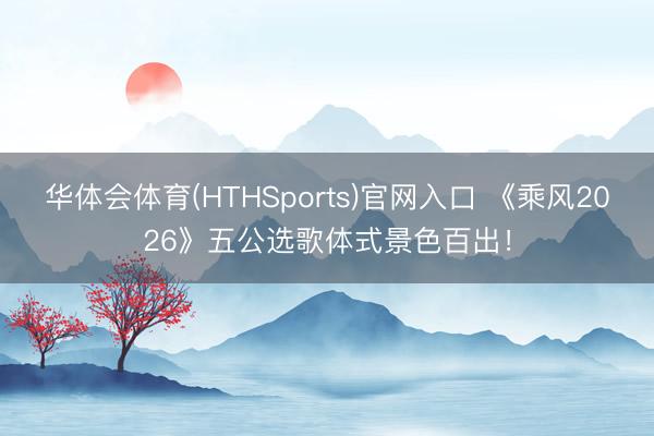 华体会体育(HTHSports)官网入口 《乘风2026》五公选歌体式景色百出!