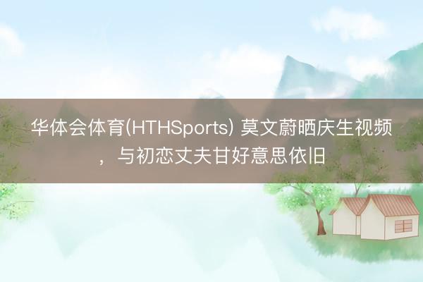 华体会体育(HTHSports) 莫文蔚晒庆生视频,与初恋丈夫甘好意思依旧