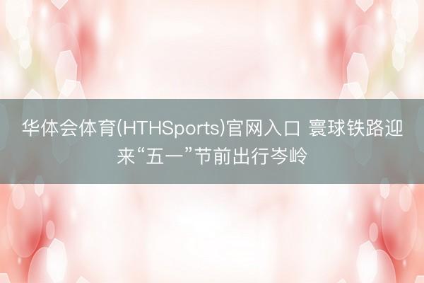 华体会体育(HTHSports)官网入口 寰球铁路迎来“五一”节前出行岑岭