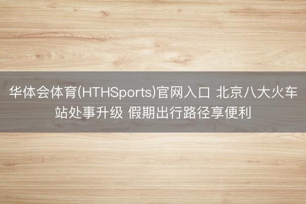华体会体育(HTHSports)官网入口 北京八大火车站处事升级 假期出行路径享便利