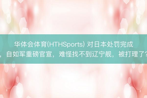 华体会体育(HTHSports) 对日本处罚完成,自如军重磅官宣,难怪找不到辽宁舰,被打理了?
