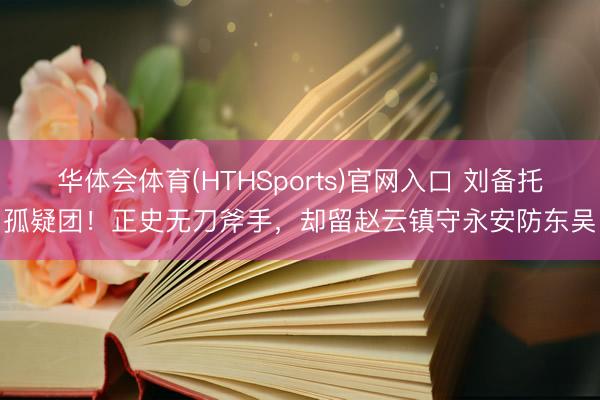 华体会体育(HTHSports)官网入口 刘备托孤疑团！正史无刀斧手，却留赵云镇守永安防东吴
