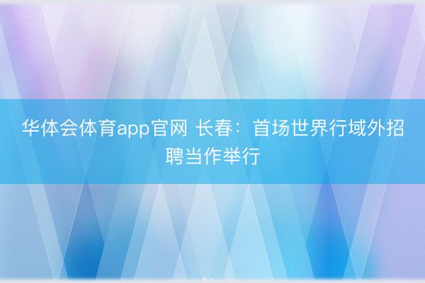 华体会体育app官网 长春:首场世界行域外招聘当作举行