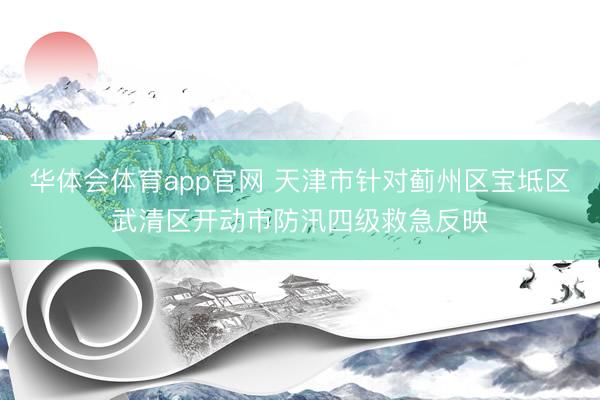 华体会体育app官网 天津市针对蓟州区宝坻区武清区开动市防汛四级救急反映