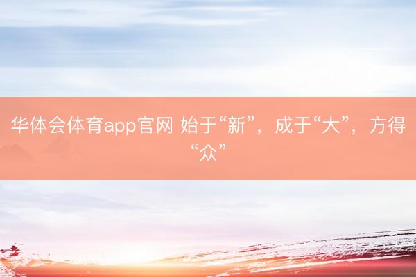 华体会体育app官网 始于“新”，成于“大”，方得“众”