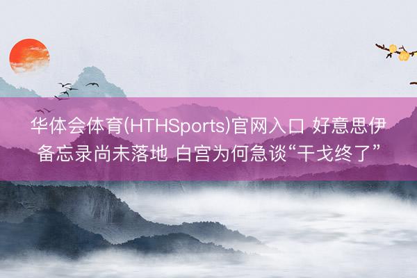 华体会体育(HTHSports)官网入口 好意思伊备忘录尚未落地 白宫为何急谈“干戈终了”