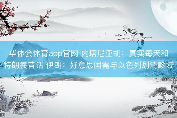 华体会体育app官网 内塔尼亚胡：真实每天和特朗曩昔话 伊朗：好意思国需与以色列划清畛域