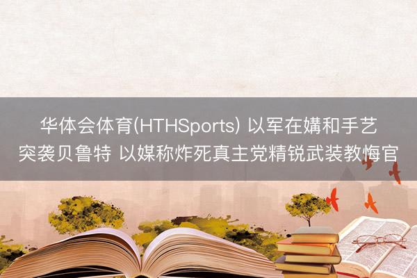 华体会体育(HTHSports) 以军在媾和手艺突袭贝鲁特 以媒称炸死真主党精锐武装教悔官