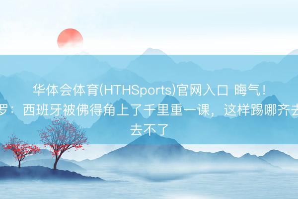 华体会体育(HTHSports)官网入口 晦气！龙赛罗：西班牙被佛得角上了千里重一课，这样踢哪齐去不了