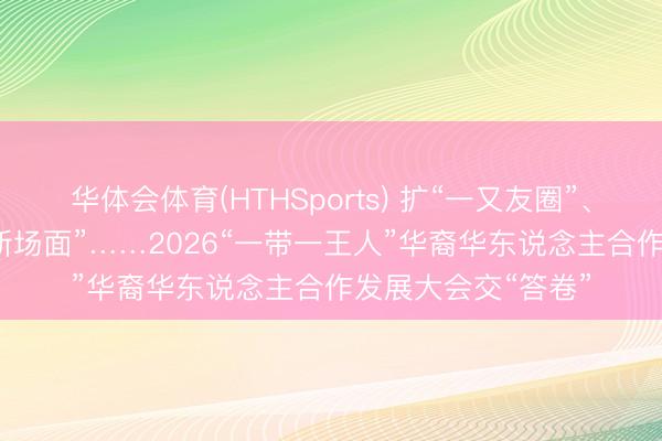 华体会体育(HTHSports) 扩“一又友圈”、结“新硕果”、开“新场面”……2026“一带一王人”华裔华东说念主合作发展大会交“答卷”