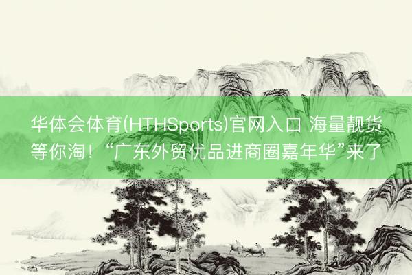 华体会体育(HTHSports)官网入口 海量靓货等你淘！“广东外贸优品进商圈嘉年华”来了